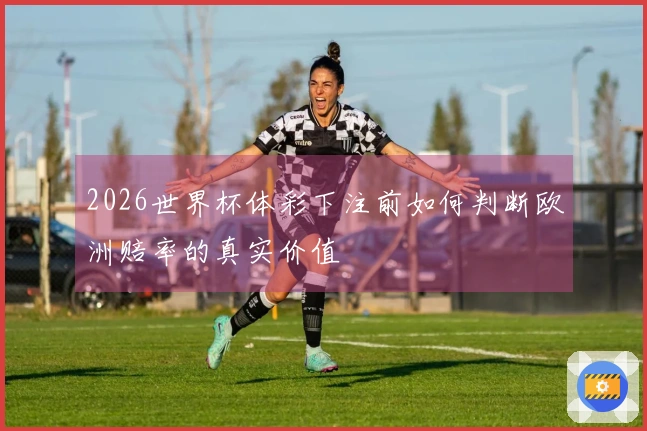 2026世界杯体彩下注前如何判断欧洲赔率的真实价值