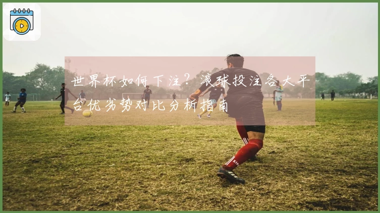 世界杯如何下注？滚球投注各大平台优劣势对比分析指南