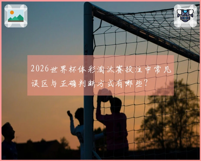 2026世界杯体彩淘汰赛投注中常见误区与正确判断方式有哪些？