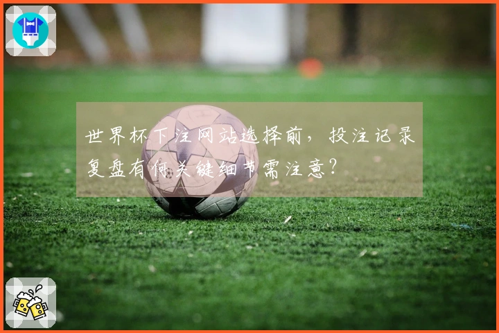 世界杯下注网站选择前，投注记录复盘有何关键细节需注意？