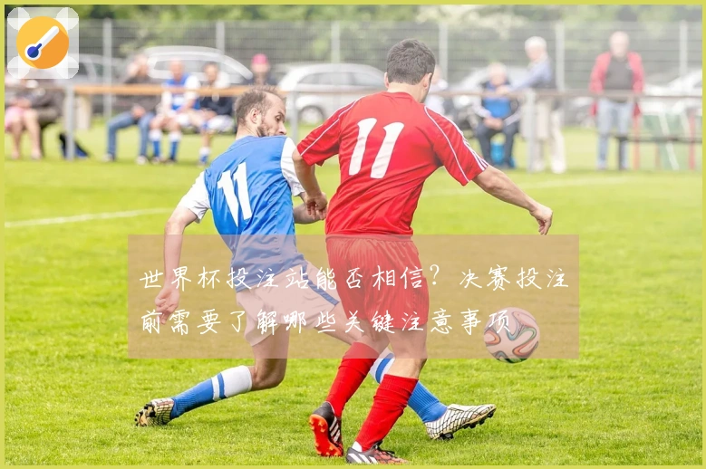 世界杯投注站能否相信？决赛投注前需要了解哪些关键注意事项